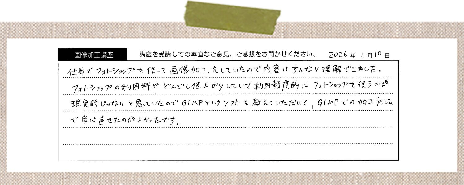 仕事でフォトショップを使って画像加工をしていたので内容はすんなり理解できました。フォトショップの利用料がどんどん値上がりしていて利用頻度的にフォトショップを使うのは現実的じゃないと思っていたのでGIMPというソフトを教えていただいて、GIMPでの加工方法で学び直せたのがよかったです。