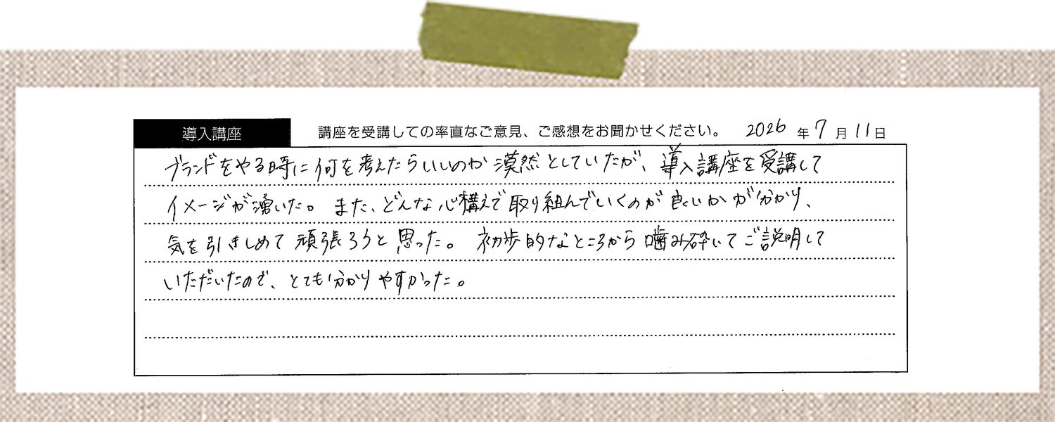 ブランドをやる時に何を考えたらいいのか漠然としていたが、導入講座を受講してイメージが湧いた。また、どんな心構えで取り組んでいくのが良いかがわかり、気を引きしめて頑張ろうと思った。初歩的なところから噛み砕いてご説明していただいたので、とてもわかりやすかった。
