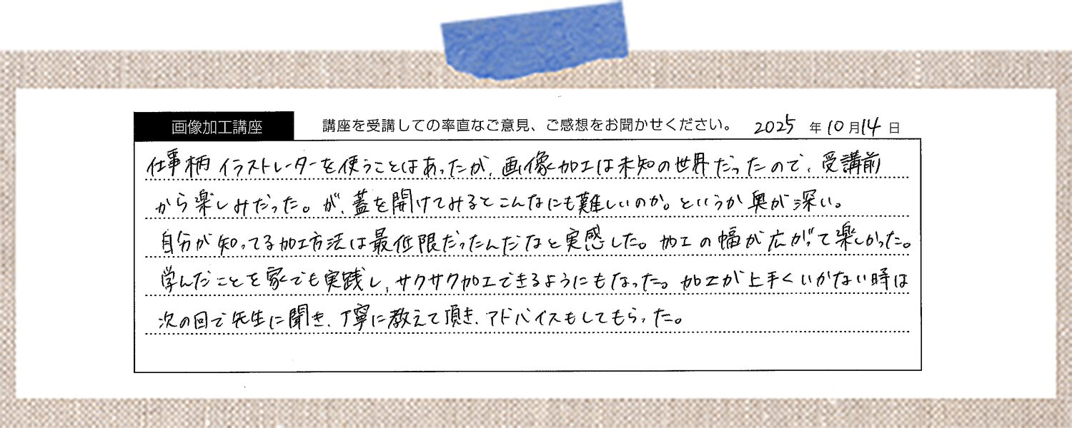 仕事柄イラストレーターを使うことはあったが、画像加工は未知の世界だったので、受講前から楽しみだった。が、蓋を開けてみるとこんなにも難しいのか。というか奥が深い。自分が知ってる加工方法は最低限だったんだなと実感した。加工の幅が広がって楽しかった。学んだことを家でも実践し、サクサク加工できるようにもなった。加工が上手くいかない時は次の回で先生に聞き、丁寧に教えて頂き、アドバイスもしてもらった。