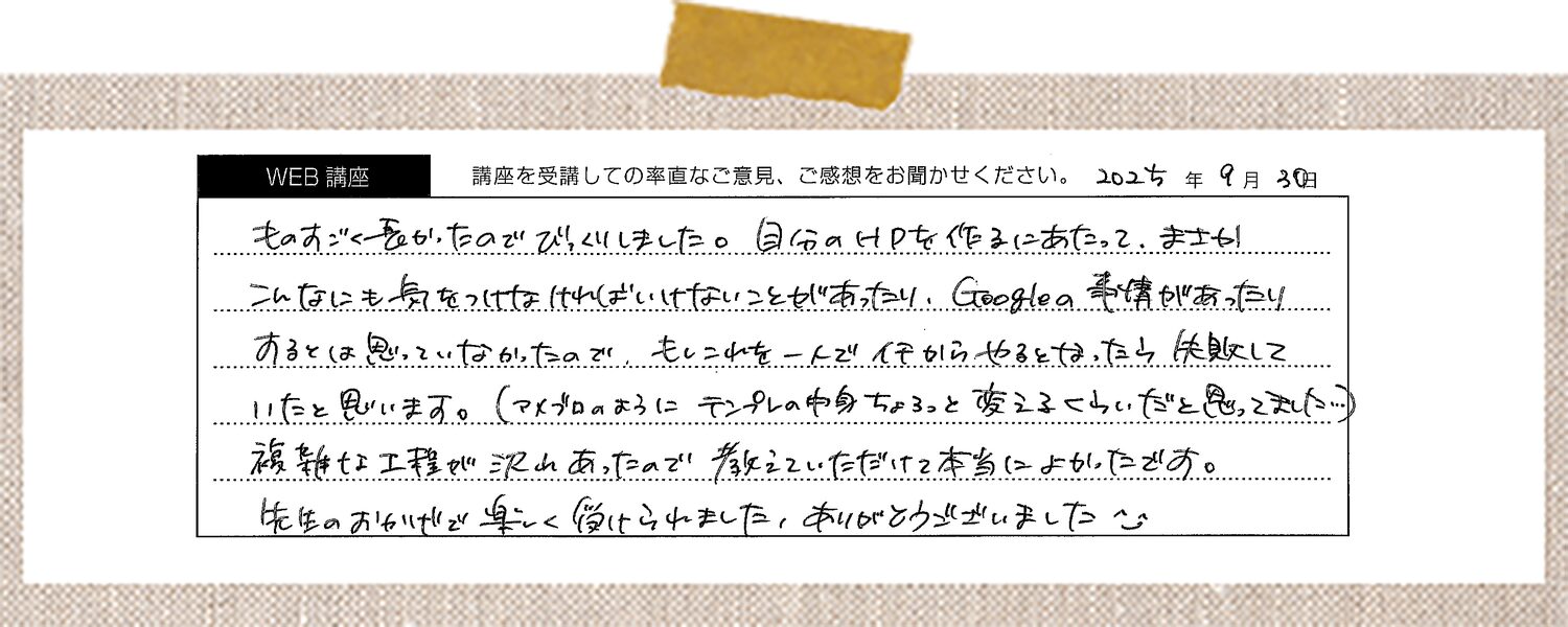 ものすごく多かったのでびっくりしました。自分のHPを作るにあたって、まさかこんなにも気をつけなければいけないことがあったり、Googleの事情があったりするとは思っていなかったので、もしこれを一人でイチからやるとなったら失敗していたと思います。(アメブロのようにテンプレの中身ちょっと変えるくらいだと思ってました…)複雑な工程が沢山あったので教えていただけて本当によかったです。先生のおかげで楽しく受けられました、ありがとうございました。