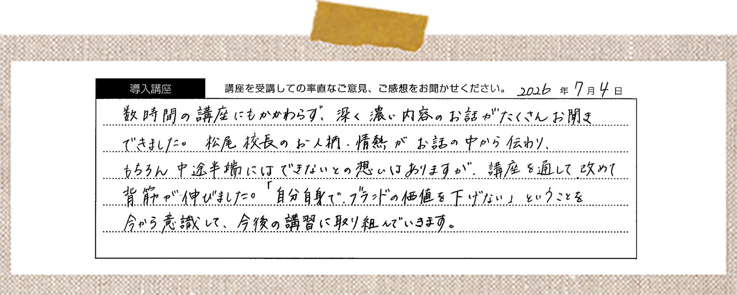 数時間の講座にもかかわらず、深く濃い内容のお話がたくさんお聞きできました。松尾校長のお人柄・情熱がお話の中から伝わり、 もちろん中途半端にはできないとの想いはありますが、講座を通して改めて背筋が伸びました。「自分自身で、ブランドの価値を下げない」ということを今から意識して、今後の講習に取り組んでいきます。