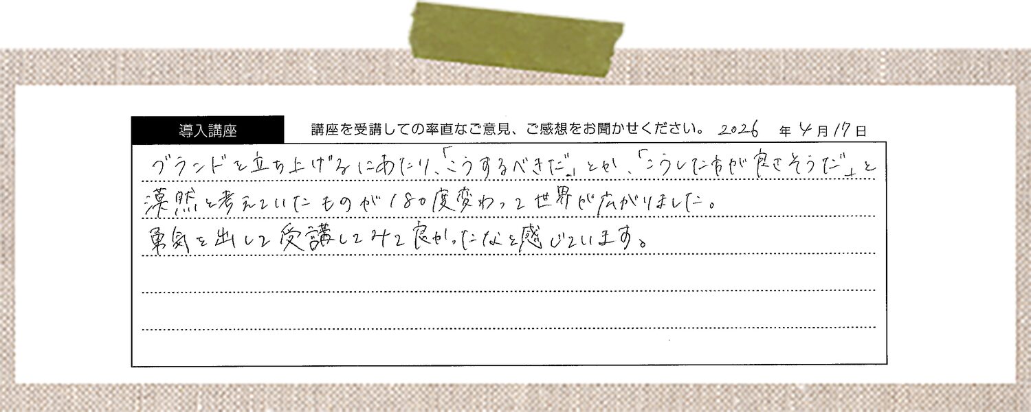 ブランドを立ち上げるにあたり、「こうするべきだ」とか、「こうした方が良さそうだ」と漠然と考えていたものが180度変わって世界が広がりました。 勇気を出して受講してみて良かったなと感じています。