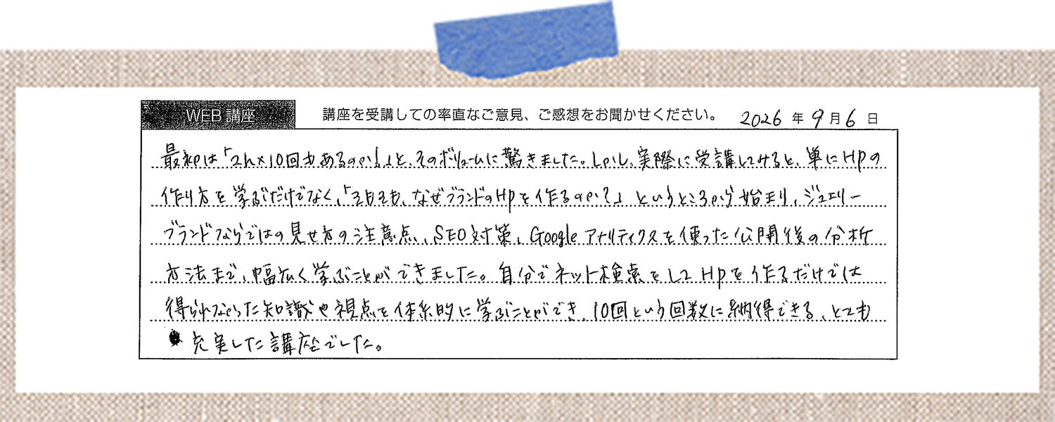 最初は「2h×10回もあるのか」と、そのボリュームに驚きました。しかし、実際に受講してみると、単にHPの作り方を学ぶだけでなく、「そもそも、なぜブランドのHPを作るのか?」というところから始まり、 ジュエリーブランドならではの見せ方の注意点、SEO対策、Googleアナリティクスを使った公開後の分析方法まで、幅広く学ぶことができました。 自分でネット検索をしてHPを作るだけでは得られなかった知識や視点を体系的に学ぶことができ、10回という回数に納得できる、とても充実した講座でした。