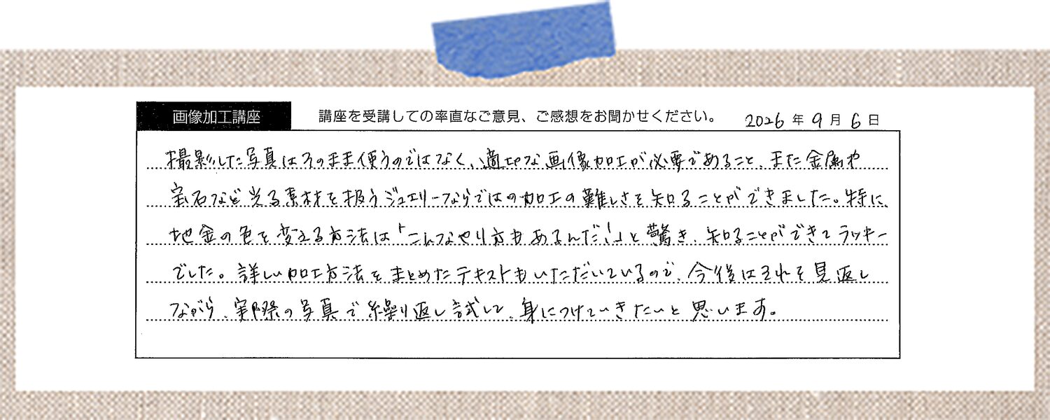 撮影した写真はそのまま使うのではなく、適切な画像加工が必要であること、また金属や宝石など光る素材を扱うジュエリーならではの加工の難しさを知ることができました。 特に地金の色を変える方法は「こんなやり方もあるんだ!」と驚き、知ることができてラッキーでした。 詳しい加工方法をまとめたテキストもいただいているので、今後はそれを見返しながら、実際の写真で繰り返し試して、身につけていきたいと思います。